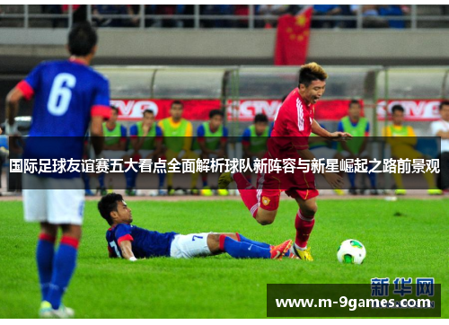 国际足球友谊赛五大看点全面解析球队新阵容与新星崛起之路前景观 国际足球友谊赛五大看点全面解析球队新阵容与新星崛起之路前景观