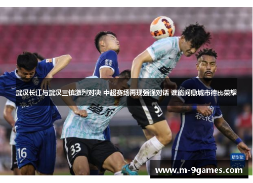 武汉长江与武汉三镇激烈对决 中超赛场再现强强对话 谁能问鼎城市德比荣耀